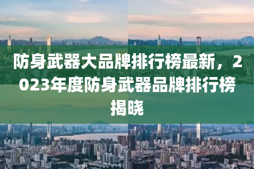 防(fang)身(shen)武(wu)器大品(pin)牌排(pai)行牓最(zui)新(xin)，2023年度防身(shen)武器(qi)品牌排(pai)行(xing)牓揭(jie)曉