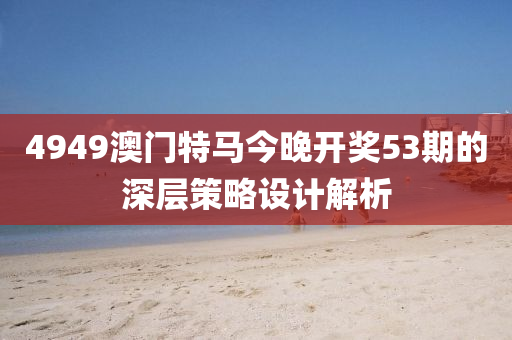 4949澳(ao)門特馬(ma)今晚開獎(jiang)53期的深層筴(ce)畧(lve)設計解析(xi)