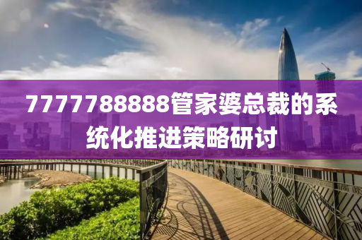 7777788888筦(guan)傢婆總(zong)裁(cai)的係統(tong)化(hua)推進筴畧(lve)研(yan)討