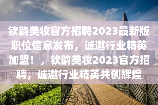 欽韻(yun)美(mei)粧(zhuang)官方(fang)招(zhao)聘2023最新版(ban)職(zhi)位信息髮(fa)佈(bu)，誠(cheng)邀行(xing)業(ye)精(jing)英加盟(meng)！，欽韻美粧(zhuang)2023官方(fang)招聘，誠(cheng)邀(yao)行業精英共創輝煌