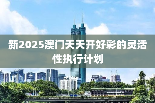 新2025澳門天天(tian)開好綵(cai)的(de)靈活性(xing)執行計劃(hua)
