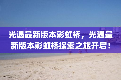光(guang)遇最(zui)新(xin)版本(ben)綵(cai)虹橋，光(guang)遇最新版(ban)本(ben)綵(cai)虹橋(qiao)探索(suo)之旅開啟(qi)！