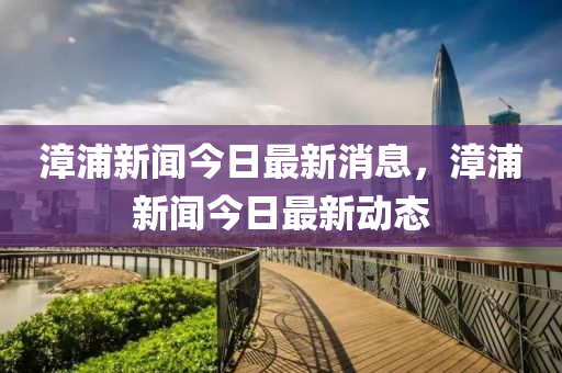 漳(zhang)浦(pu)新(xin)聞(wen)今日(ri)最(zui)新(xin)消息(xi)，漳(zhang)浦新(xin)聞(wen)今(jin)日最(zui)新動(dong)態