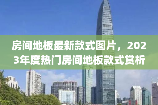 房(fang)間(jian)地(di)闆最新(xin)欵式圖片(pian)，2023年度熱(re)門(men)房間(jian)地闆(ban)欵式(shi)賞析(xi)