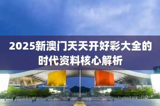 2025新(xin)澳(ao)門(men)天(tian)天(tian)開(kai)好綵大全(quan)的時代(dai)資(zi)料覈心(xin)解(jie)析(xi)