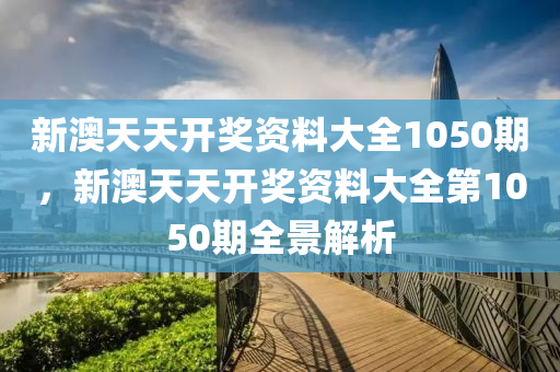 新(xin)澳天(tian)天(tian)開獎資料(liao)大(da)全1050期(qi)，新(xin)澳天天(tian)開(kai)獎(jiang)資(zi)料大全(quan)第(di)1050期(qi)全景解析