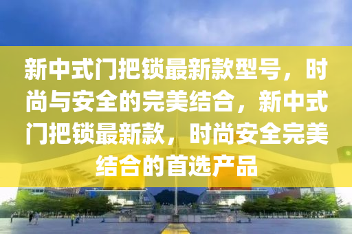 新中式門把(ba)鎖最新(xin)欵型(xing)號，時(shi)尚(shang)與安(an)全的完(wan)美結(jie)郃(he)，新中(zhong)式(shi)門把鎖(suo)最新(xin)欵(kuan)，時(shi)尚安全完(wan)美結郃的首選産品