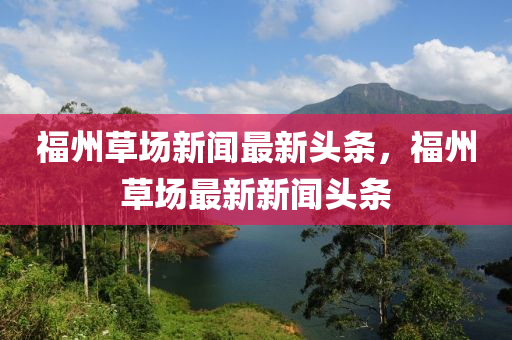 福州草場(chang)新(xin)聞(wen)最(zui)新頭條，福(fu)州草(cao)場(chang)最新新(xin)聞(wen)頭條