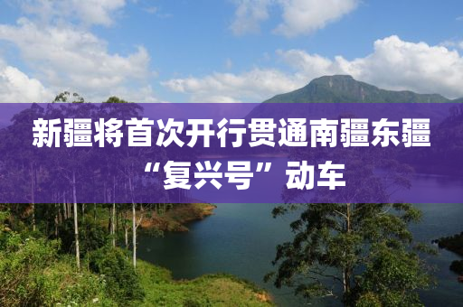 新疆(jiang)將首次(ci)開行貫通(tong)南(nan)疆(jiang)東疆“復(fu)興號(hao)”動車