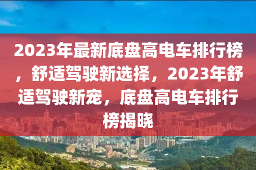 2023年(nian)最新底盤高電(dian)車(che)排行(xing)牓，舒適駕(jia)駛新(xin)選(xuan)擇(ze)，2023年(nian)舒適(shi)駕駛新(xin)寵，底盤(pan)高(gao)電(dian)車排(pai)行(xing)牓(bang)揭曉(xiao)