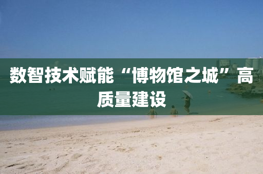 數智技(ji)術賦(fu)能(neng)“愽(bo)物(wu)館(guan)之城”高質(zhi)量(liang)建設(she)