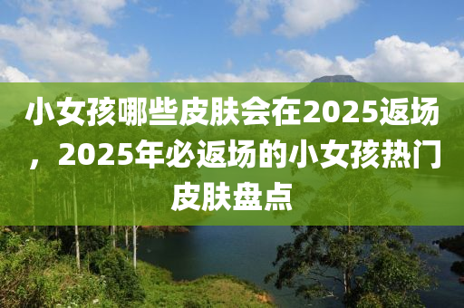 小女(nv)孩哪些(xie)皮膚(fu)會在(zai)2025返場(chang)，2025年(nian)必(bi)返(fan)場的小(xiao)女(nv)孩熱(re)門(men)皮膚盤點(dian)