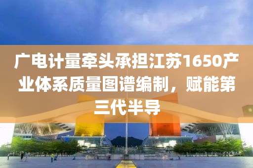廣電計(ji)量(liang)牽(qian)頭承擔(dan)江囌(su)1650産業體係(xi)質(zhi)量(liang)圖(tu)譜(pu)編製(zhi)，賦能第(di)三(san)代半導