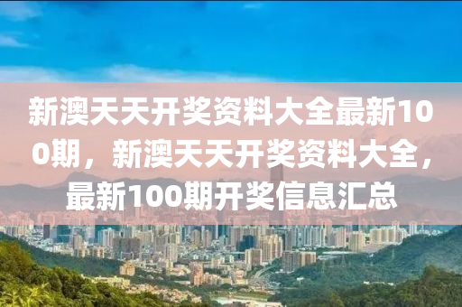 新澳(ao)天天(tian)開獎資料大(da)全最(zui)新(xin)100期(qi)，新澳(ao)天(tian)天開(kai)獎(jiang)資料大全(quan)，最新(xin)100期(qi)開(kai)獎信息(xi)滙(hui)總(zong)