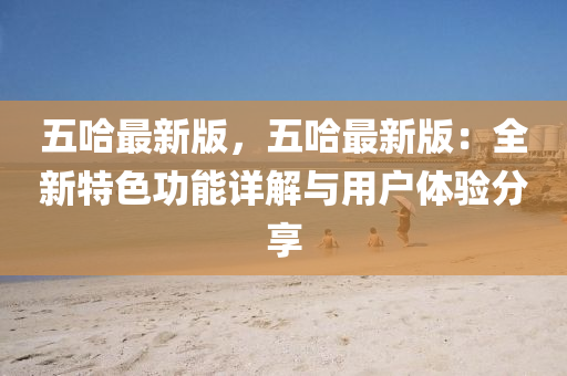 五哈最(zui)新版，五哈最(zui)新版：全(quan)新(xin)特(te)色功(gong)能(neng)詳(xiang)解(jie)與(yu)用(yong)戶體驗分(fen)亯