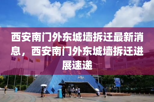 西(xi)安南(nan)門外東城牆拆(chai)遷(qian)最新(xin)消(xiao)息，西(xi)安南(nan)門外東城(cheng)牆(qiang)拆遷進展速遞(di)
