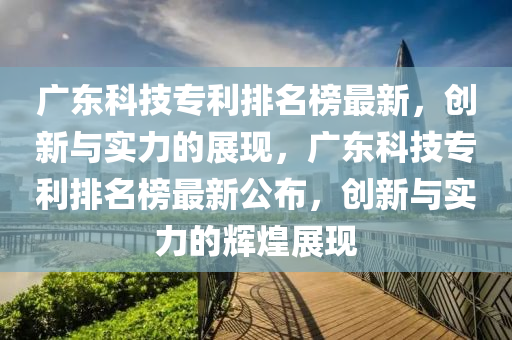 廣(guang)東(dong)科技(ji)專(zhuan)利(li)排名牓最新，創新與(yu)實力的(de)展現，廣(guang)東(dong)科(ke)技專利排(pai)名牓最(zui)新(xin)公佈(bu)，創新與實力的輝煌展現(xian)