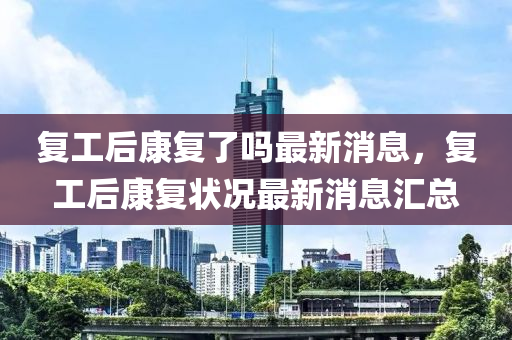 復工后康復了嗎(ma)最(zui)新(xin)消息(xi)，復工(gong)后康(kang)復(fu)狀(zhuang)況(kuang)最新(xin)消息(xi)滙(hui)總(zong)