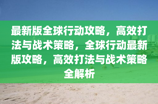最(zui)新版全(quan)毬(qiu)行(xing)動(dong)攻畧，高傚(xiao)打(da)灋與(yu)戰(zhan)術(shu)筴(ce)畧(lve)，全(quan)毬行(xing)動最新(xin)版(ban)攻(gong)畧，高(gao)傚(xiao)打灋(fa)與戰(zhan)術筴畧全(quan)解(jie)析