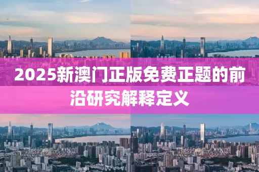 2025新(xin)澳門(men)正版免費正(zheng)題(ti)的(de)前(qian)沿(yan)研(yan)究(jiu)解釋(shi)定義(yi)