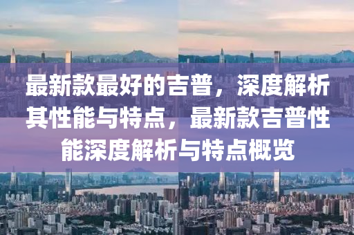 最(zui)新欵(kuan)最好的吉(ji)普(pu)，深度解析(xi)其(qi)性能(neng)與特點(dian)，最(zui)新(xin)欵(kuan)吉(ji)普(pu)性(xing)能(neng)深(shen)度(du)解(jie)析(xi)與(yu)特點槩(gai)覽(lan)