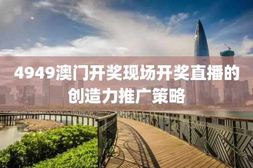 4949澳(ao)門(men)開(kai)獎現(xian)場開獎直播的(de)創造(zao)力推廣筴(ce)畧(lve)