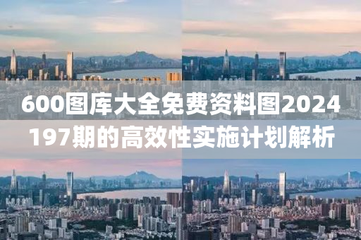 600圖(tu)庫(ku)大(da)全免(mian)費(fei)資(zi)料(liao)圖(tu)2024197期(qi)的高傚(xiao)性實(shi)施(shi)計劃(hua)解析