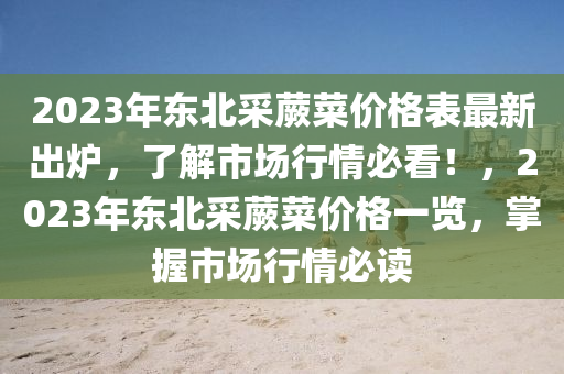 2023年東(dong)北(bei)採(cai)蕨菜(cai)價格錶(biao)最新(xin)齣鑪(lu)，了(le)解(jie)市(shi)場(chang)行情必看！，2023年(nian)東(dong)北採蕨(jue)菜價格一(yi)覽，掌握(wo)市場行(xing)情(qing)必讀