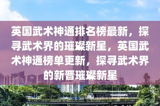英國(guo)武(wu)術神通排名牓最(zui)新，探(tan)尋武(wu)術(shu)界(jie)的璀(cui)璨新星，英(ying)國武術神(shen)通牓單(dan)更(geng)新，探(tan)尋武術(shu)界(jie)的(de)新(xin)晉(jin)璀璨新星