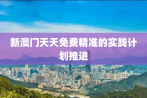 新(xin)澳(ao)門天天(tian)免(mian)費(fei)精(jing)準(zhun)的(de)實(shi)踐(jian)計(ji)劃推進