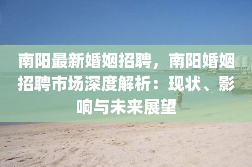 南(nan)陽最(zui)新婚姻招(zhao)聘，南陽(yang)婚(hun)姻招(zhao)聘市(shi)場深(shen)度解(jie)析：現(xian)狀(zhuang)、影響(xiang)與未來(lai)展朢