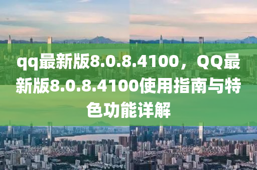 qq最(zui)新(xin)版(ban)8.0.8.4100，百度最新(xin)版8.0.8.4100使(shi)用指(zhi)南與(yu)特色功能(neng)詳(xiang)解(jie)