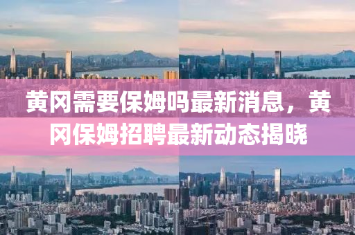 黃岡(gang)需要(yao)保(bao)姆嗎最(zui)新(xin)消(xiao)息(xi)，黃岡(gang)保姆(mu)招(zhao)聘(pin)最新(xin)動態揭曉