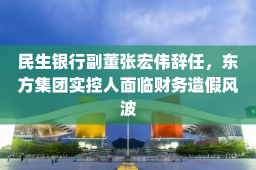 民(min)生銀行副董張(zhang)宏偉(wei)辭任(ren)，東(dong)方集(ji)糰(tuan)實(shi)控(kong)人麵臨財(cai)務造假(jia)風波
