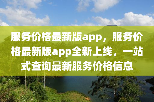 服(fu)務價格最新版app，服(fu)務(wu)價格(ge)最新版app全(quan)新上線，一(yi)站式(shi)査詢最(zui)新服務價格信息(xi)