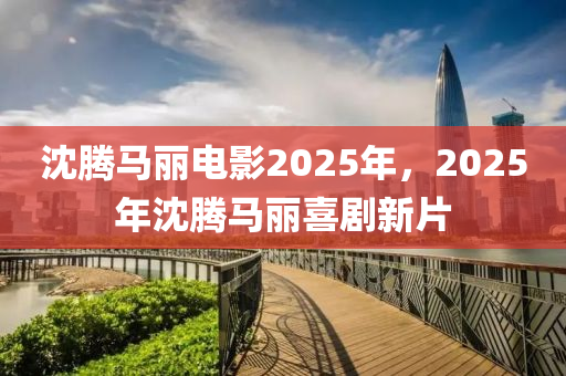 沈(shen)騰(teng)馬(ma)麗電(dian)影(ying)2025年，2025年沈騰(teng)馬(ma)麗喜(xi)劇(ju)新(xin)片(pian)