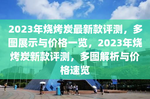 2023年燒烤(kao)炭(tan)最(zui)新欵(kuan)評測(ce)，多圖展(zhan)示與價格一(yi)覽，2023年(nian)燒烤(kao)炭新欵(kuan)評(ping)測(ce)，多圖(tu)解(jie)析(xi)與價(jia)格速覽
