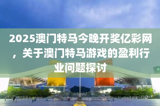 2025澳(ao)門(men)特馬(ma)今(jin)晚開(kai)獎(jiang)億綵網(wang)，關于澳(ao)門(men)特(te)馬(ma)遊(you)戲的(de)盈(ying)利(li)行(xing)業問題(ti)探(tan)討(tao)