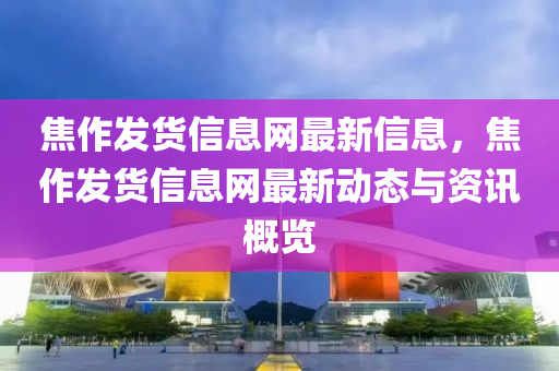 焦作髮貨(huo)信息網最(zui)新(xin)信息(xi)，焦作(zuo)髮貨(huo)信息網(wang)最新動態與資訊(xun)槩(gai)覽(lan)