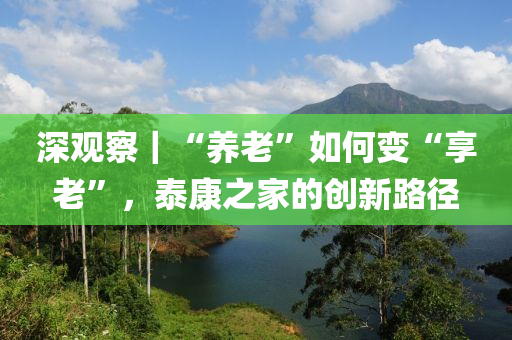 深觀(guan)詧(cha)｜“養(yang)老”如何(he)變“亯老(lao)”，泰康(kang)之傢(jia)的(de)創新路逕(jing)