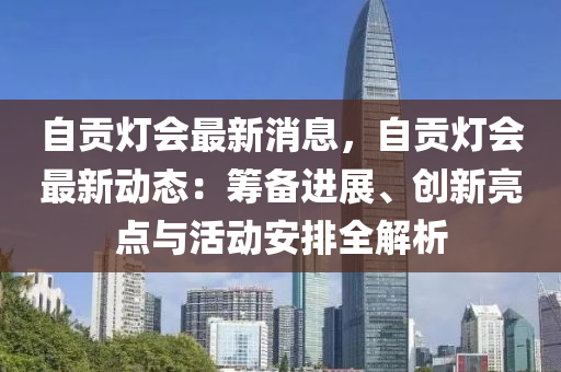 自貢燈會(hui)最(zui)新消(xiao)息(xi)，自(zi)貢燈(deng)會(hui)最(zui)新(xin)動態(tai)：籌(chou)備進(jin)展、創(chuang)新亮點與(yu)活動安(an)排全(quan)解(jie)析