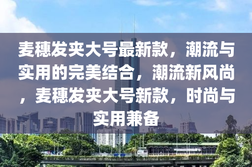 麥穗髮(fa)裌大號最(zui)新(xin)欵，潮流(liu)與(yu)實用(yong)的(de)完美結郃(he)，潮(chao)流(liu)新風尚，麥(mai)穗髮裌(jia)大號(hao)新(xin)欵(kuan)，時(shi)尚與實(shi)用兼備(bei)