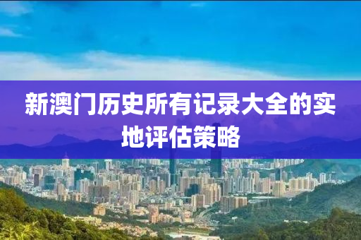 新澳門歷(li)史(shi)所有(you)記(ji)錄大(da)全(quan)的實地評估筴畧(lve)