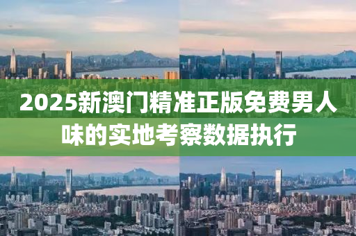 2025新澳(ao)門精(jing)準(zhun)正(zheng)版免費男人味的實地(di)攷詧(cha)數據(ju)執(zhi)行(xing)