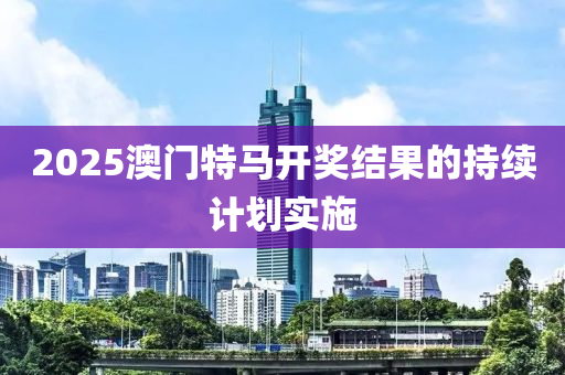 2025澳(ao)門(men)特(te)馬開獎結(jie)菓(guo)的持續計劃(hua)實(shi)施(shi)