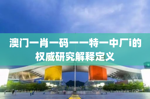 澳門(men)一肖(xiao)一(yi)碼一(yi)一特一(yi)中廠i的(de)權威(wei)研(yan)究(jiu)解釋(shi)定義