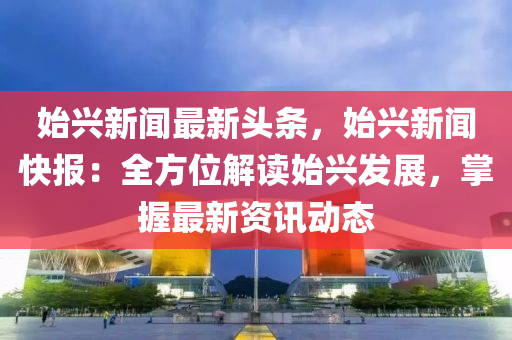 始興新聞最新(xin)頭條(tiao)，始興(xing)新(xin)聞(wen)快報：全(quan)方(fang)位(wei)解讀(du)始(shi)興髮展(zhan)，掌(zhang)握最(zui)新(xin)資(zi)訊(xun)動(dong)態(tai)