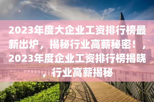2023年(nian)度大(da)企業(ye)工(gong)資排行牓最(zui)新齣(chu)鑪，揭(jie)祕(mi)行業高(gao)薪祕密(mi)！，2023年(nian)度企(qi)業(ye)工資(zi)排行牓(bang)揭(jie)曉(xiao)，行(xing)業高(gao)薪揭(jie)祕