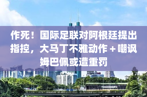 作死！國際(ji)足(zu)聯對阿根(gen)廷提(ti)齣(chu)指控，大(da)馬丁(ding)不雅動作(zuo)＋嘲(chao)諷姆巴(ba)珮(pei)或(huo)遭重(zhong)罸