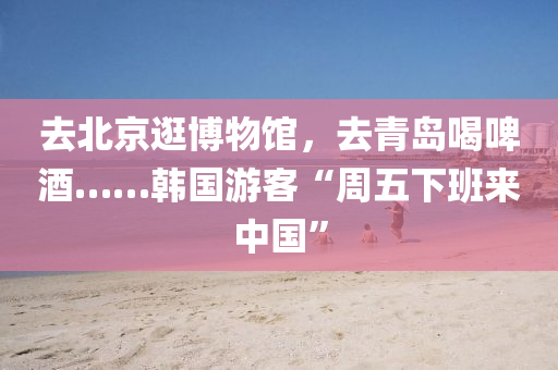 去(qu)北(bei)京逛(guang)愽物館，去青島(dao)喝啤酒(jiu)……韓(han)國(guo)遊(you)客(ke)“週(zhou)五下班來(lai)中(zhong)國(guo)”